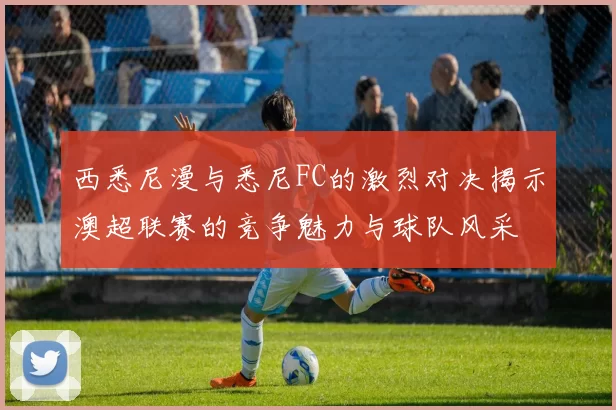 西悉尼漫与悉尼FC的激烈对决揭示澳超联赛的竞争魅力与球队风采