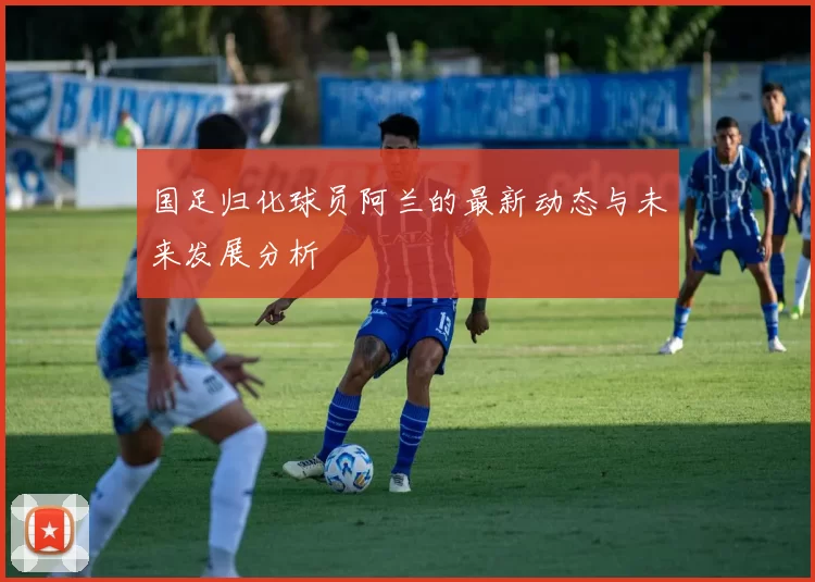 国足归化球员阿兰的最新动态与未来发展分析