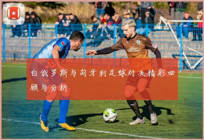 白俄罗斯与匈牙利足球对决精彩回顾与分析