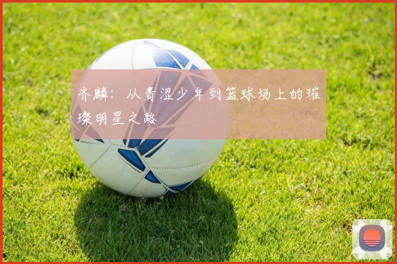 齐麟：从青涩少年到篮球场上的璀璨明星之路