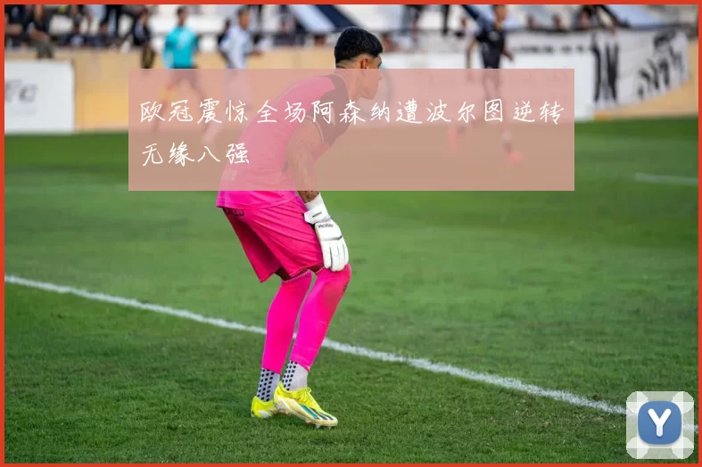 欧冠震惊全场阿森纳遭波尔图逆转无缘八强