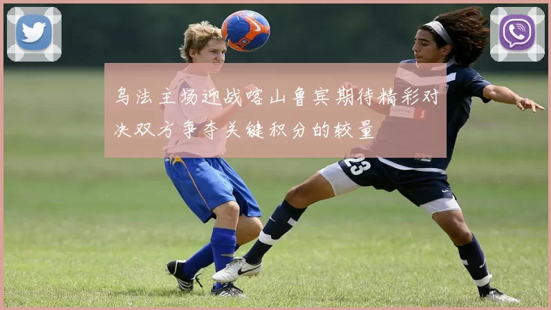 乌法主场迎战喀山鲁宾期待精彩对决双方争夺关键积分的较量