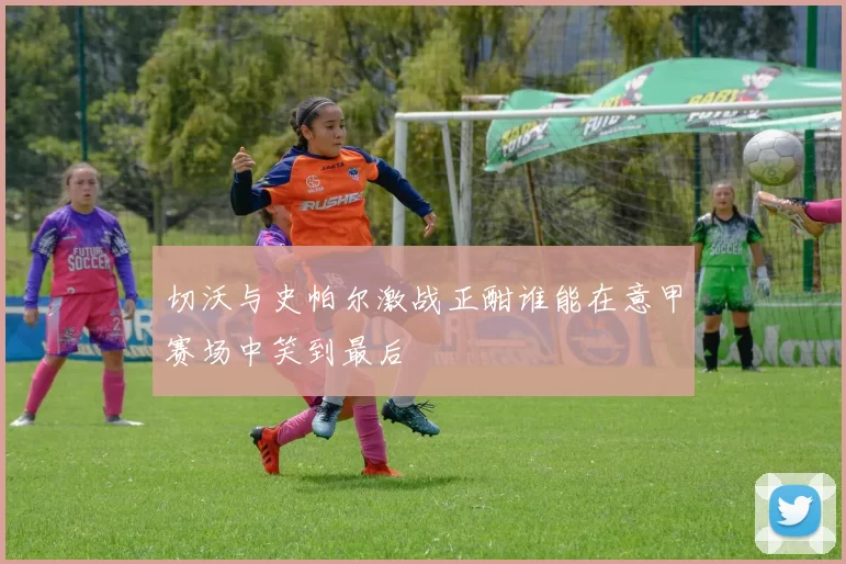 切沃与史帕尔激战正酣谁能在意甲赛场中笑到最后