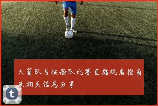 火箭队与快船队比赛直播观看指南及相关信息分享
