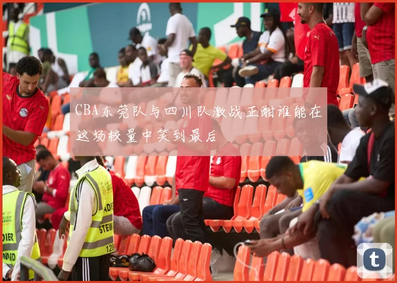 CBA东莞队与四川队激战正酣谁能在这场较量中笑到最后