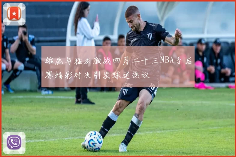 雄鹿与猛龙激战四月二十三NBA季后赛精彩对决引发球迷热议